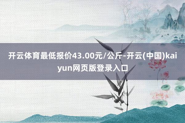 开云体育最低报价43.00元/公斤-开云(中国)kaiyun
