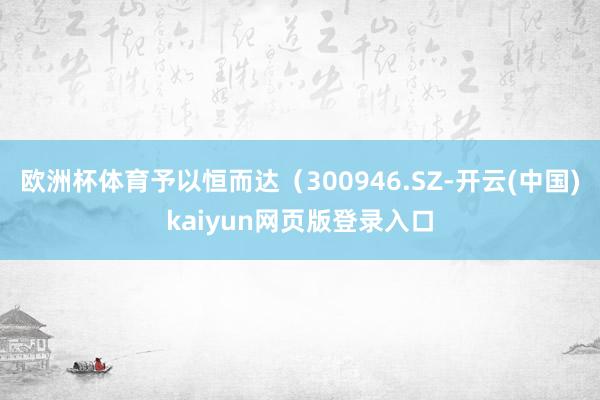 欧洲杯体育予以恒而达（300946.SZ-开云(中国)kai
