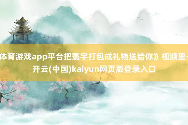 体育游戏app平台把寰宇打包成礼物送给你》视频里-开云(中国