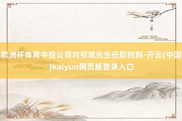 欧洲杯体育中投公司对祁斌先生任职时刻-开云(中国)kaiyun网页版登录入口