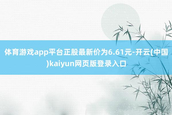 体育游戏app平台正股最新价为6.61元-开云(中国)kaiyun网页版登录入口