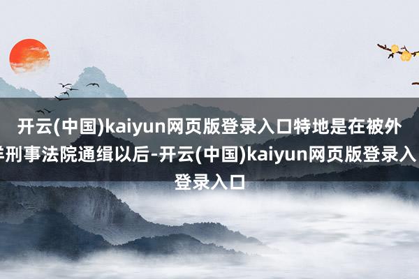 开云(中国)kaiyun网页版登录入口特地是在被外洋刑事法院通缉以后-开云(中国)kaiyun网页版登录入口