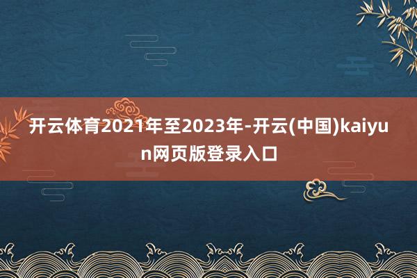 开云体育2021年至2023年-开云(中国)kaiyun网页版登录入口